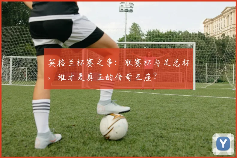 英格兰杯赛之争:联赛杯与足总杯,谁才是真正的传奇王座?