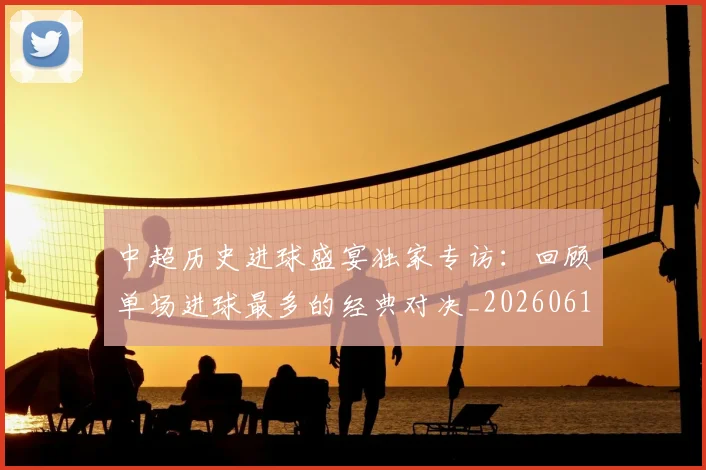 中超历史进球盛宴独家专访：回顾单场进球最多的经典对决_20260610190355