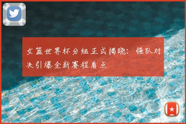 女篮世界杯分组正式揭晓：强队对决引爆全新赛程看点