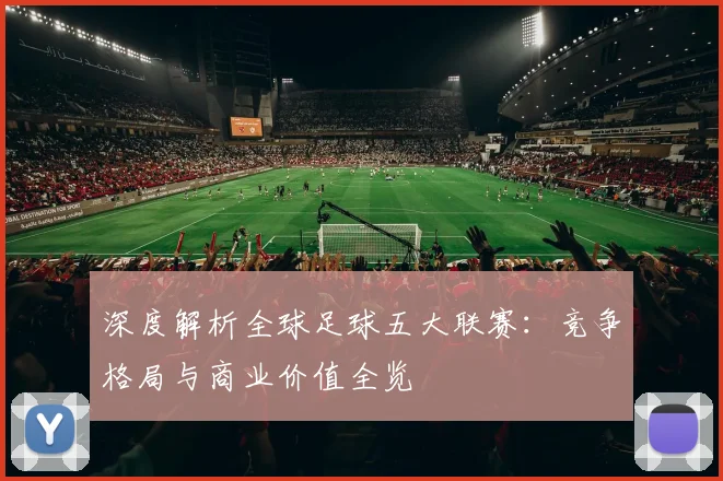 深度解析全球足球五大联赛：竞争格局与商业价值全览