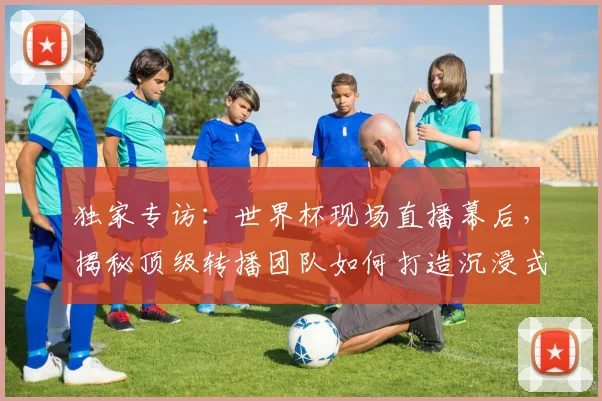 独家专访：世界杯现场直播幕后，揭秘顶级转播团队如何打造沉浸式观赛体验