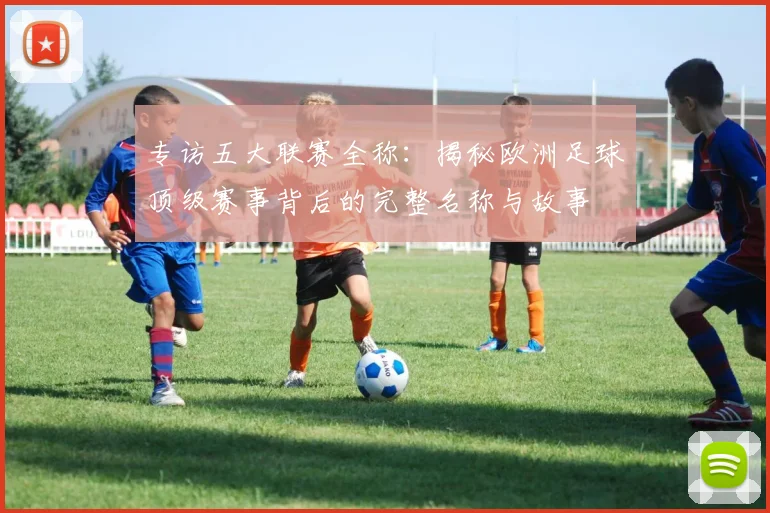 专访五大联赛全称：揭秘欧洲足球顶级赛事背后的完整名称与故事