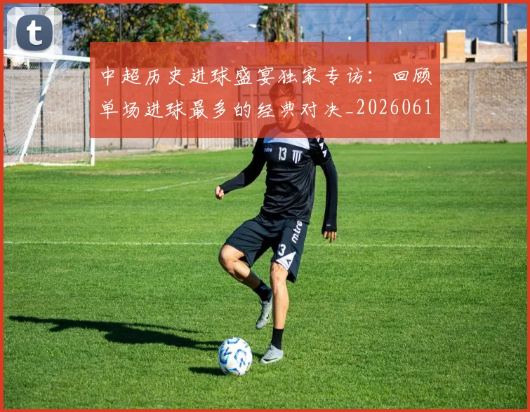 中超历史进球盛宴独家专访：回顾单场进球最多的经典对决_20260610190355