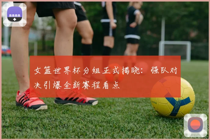 女篮世界杯分组正式揭晓：强队对决引爆全新赛程看点