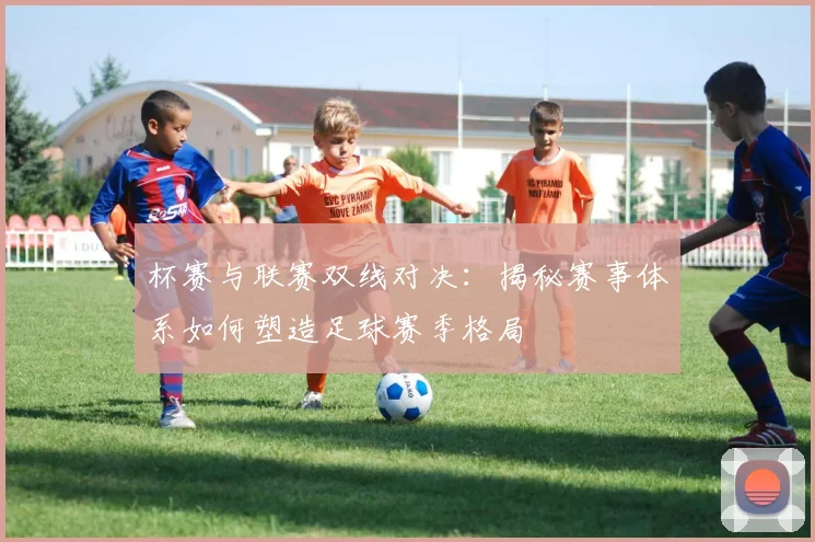 杯赛与联赛双线对决:揭秘赛事体系如何塑造足球赛季格局